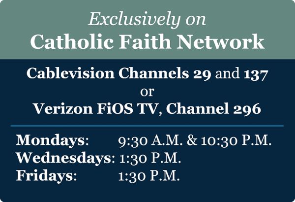 Exclusively on Catholic Faith Network - Cablevision Channels 29 and 137 or Verizon FiOS TV, Channel 296. Mondays at 9:30 A.M. & 10:30 P.M., Wednesdays at 1:30 P.M. Fridays at 1:30 P.M.